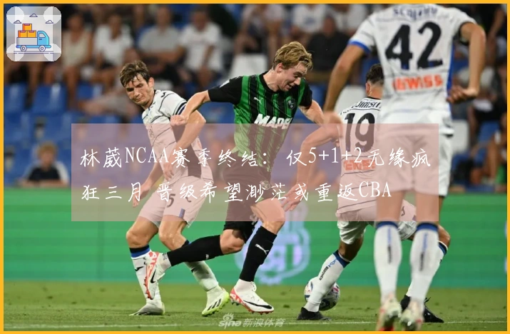林葳NCAA赛季终结：仅5+1+2无缘疯狂三月 晋级希望渺茫或重返CBA
