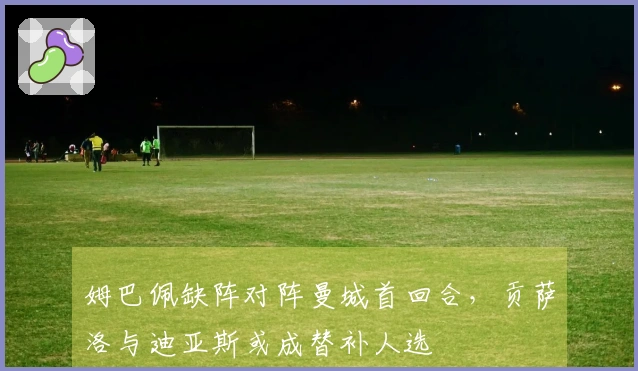 姆巴佩缺阵对阵曼城首回合，贡萨洛与迪亚斯或成替补人选