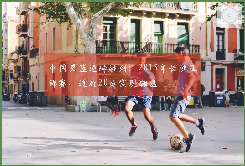 中国男篮逆转胜利：2015年长沙亚锦赛，追赶20分实现翻盘