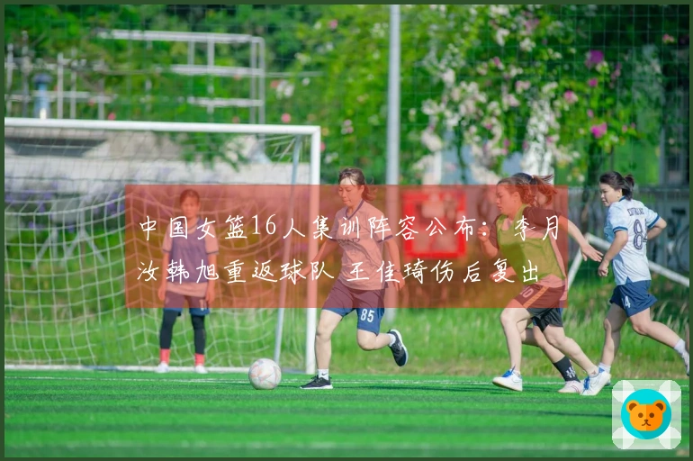 中国女篮16人集训阵容公布：李月汝韩旭重返球队 王佳琦伤后复出