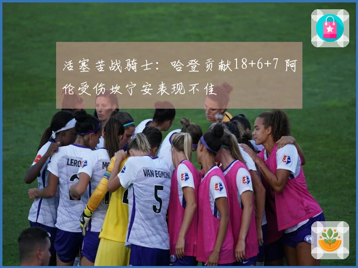 活塞苦战骑士：哈登贡献18+6+7 阿伦受伤坎宁安表现不佳