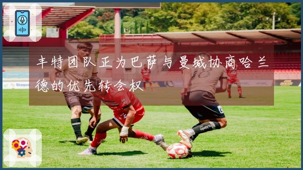 丰特团队正为巴萨与曼城协商哈兰德的优先转会权