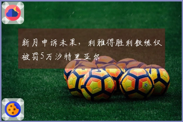 新月申诉未果，利雅得胜利教练仅被罚5万沙特里亚尔