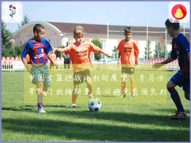 中国女篮迎战比利时展望：李月汝带队对抗梅斯曼 务必避免首场失利