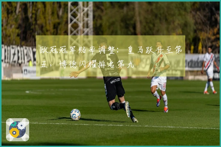 欧冠冠军赔率调整：皇马跃升至第五，博德闪耀排名第九