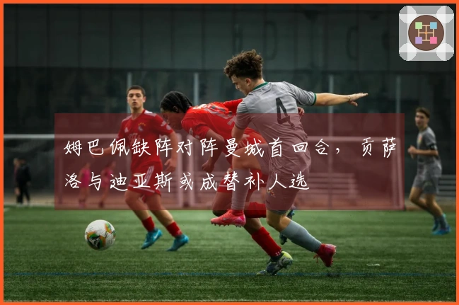 姆巴佩缺阵对阵曼城首回合，贡萨洛与迪亚斯或成替补人选