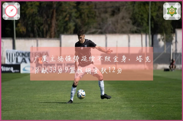 广厦主场强势延续不败金身，塔克贡献33分9篮板胡金秋12分