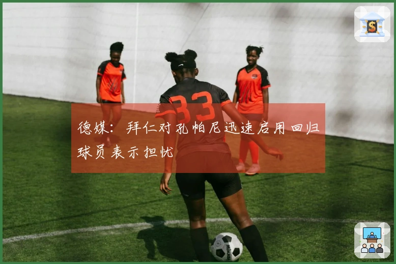 德媒：拜仁对孔帕尼迅速启用回归球员表示担忧