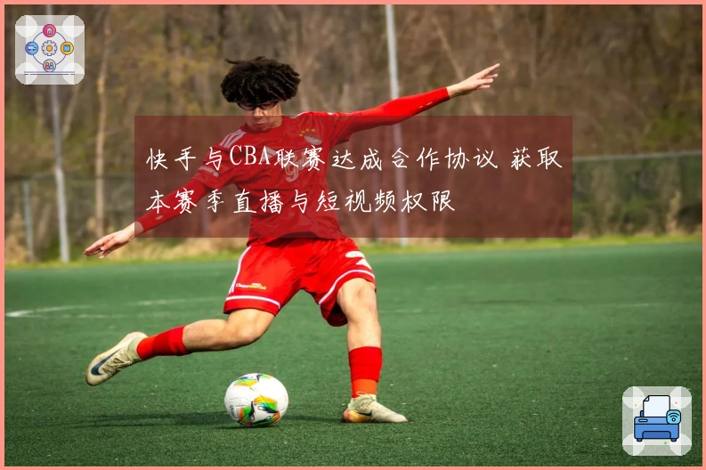 快手与CBA联赛达成合作协议 获取本赛季直播与短视频权限