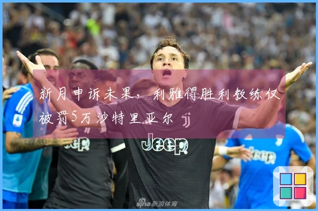 新月申诉未果，利雅得胜利教练仅被罚5万沙特里亚尔