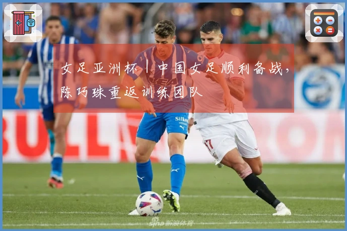 女足亚洲杯｜中国女足顺利备战，陈巧珠重返训练团队