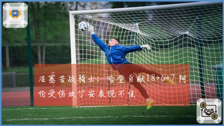 活塞苦战骑士：哈登贡献18+6+7 阿伦受伤坎宁安表现不佳