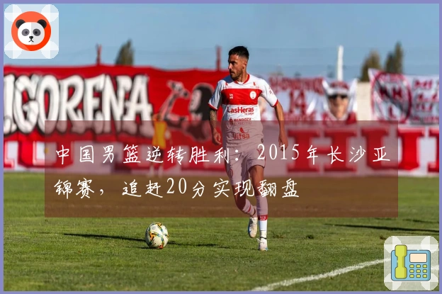 中国男篮逆转胜利：2015年长沙亚锦赛，追赶20分实现翻盘