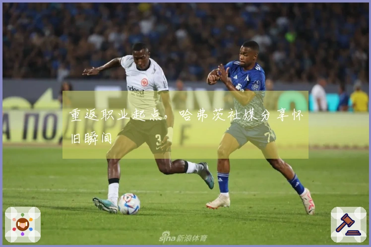 重返职业起点，哈弗茨社媒分享怀旧瞬间