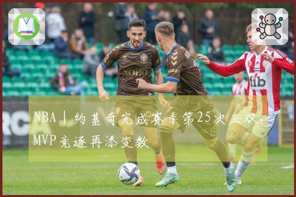 NBA｜约基奇完成赛季第25次三双，MVP竞逐再添变数