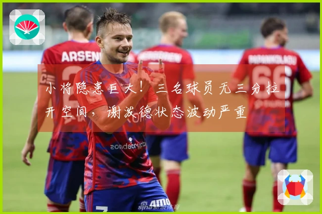 小将隐患巨大！三名球员无三分拉开空间，谢泼德状态波动严重