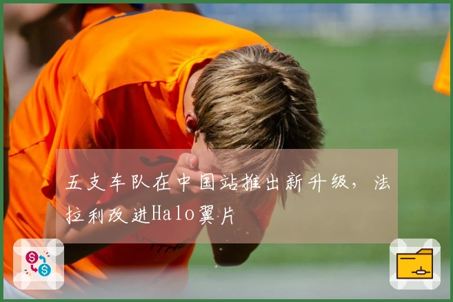 五支车队在中国站推出新升级，法拉利改进Halo翼片