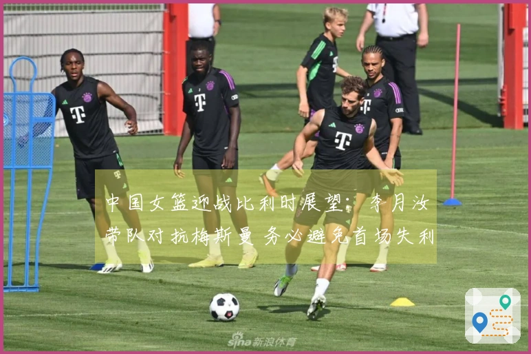 中国女篮迎战比利时展望：李月汝带队对抗梅斯曼 务必避免首场失利