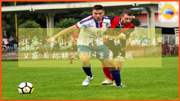 体坛：泰山三球闪耀“铁”威迎来甘霖 目标锁定3.14京鲁之战