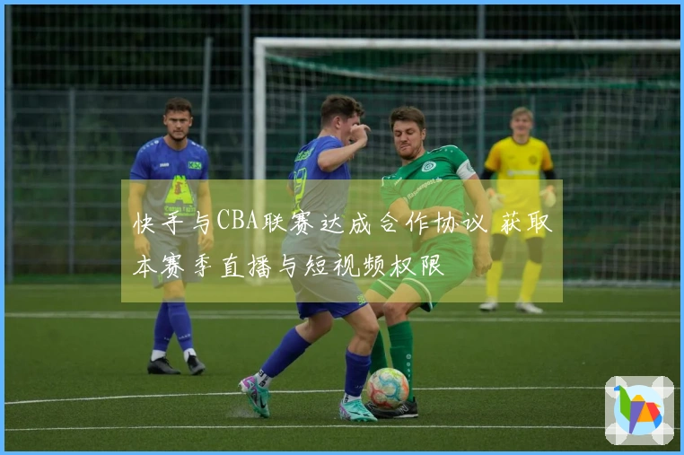快手与CBA联赛达成合作协议 获取本赛季直播与短视频权限